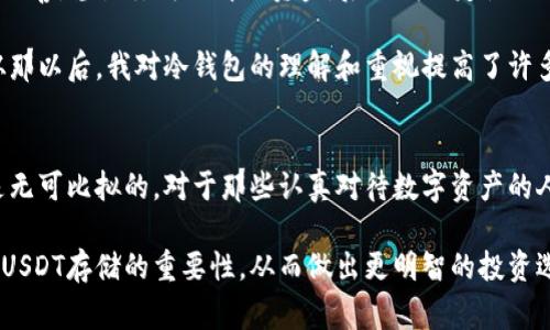 冷钱包是一种非常安全的数字资产存储方式，它是指不联网的钱包，因此相较于热钱包来说，冷钱包更能有效防止黑客攻击和盗窃。在数字货币日益盛行的今天，很多投资者都对数字资产的安全性问题十分关注，那么冷钱包是否可以存储USDT这种稳定币呢？

冷钱包的基本概念
冷钱包，顾名思义，就是一种不连接到网络的钱包。它通常以硬件设备的形式存在，像是USB闪存驱动器或者专门设计的硬件钱包。这种钱包的最大特点就是安全性极高，因为黑客无法直接通过网络攻击来获取里面的资产。

USDT的介绍与价值
USDT（Tether）是市场上最流行的稳定币之一，它与美元保持1:1的价位，旨在为数字货币市场提供一种价值稳定的交易媒介。USDT不仅在交易所中被广泛使用，而且越来越多的商户开始接受USDT作为支付方式。对于希望在数字资产市场中保持灵活性和安全性的人而言，USDT显得尤为重要。

冷钱包是否支持USDT
冷钱包是可以用来存储USDT的。不过，这里需要注意的是，因为USDT是基于多种区块链发行的，比如以太坊（ERC20）、波场（TRC20）等，因此在选择冷钱包时一定要确保其支持相应的区块链网络。

一些知名的冷钱包品牌，如Ledger和Trezor，支持多种类型的加密货币，包括USDT。同时，它们也提供相应的界面来帮助用户转账与管理他们的USDT。

冷钱包的安全性与使用体验
使用冷钱包存储USDT，让我有一种把重要财富锁在保险箱里的感觉。虽然每次取出或存入USDT需要进行一些步骤，但想到可以将我的资产安全地保存在不受互联网影响的环境中，这种安心感是无法用金钱来衡量的。

如何使用冷钱包存储USDT
使用冷钱包存储USDT的流程相对简单，但需要一些步骤。以下是基本流程：

ol
    listrong购买冷钱包：/strong选择一个你信赖的品牌，如Ledger或Trezor，并根据提供的说明进行购买。/li
    listrong设置冷钱包：/strong连接冷钱包到你的电脑，根据说明书说明进行初始化设置，建立备份。/li
    listrong下载相应的软件：/strong大部分冷钱包需要安装一个应用程序来管理你的资产，确保下载官方版本。/li
    listrong生成USDT地址：/strong在应用程序内生成一个用于接收USDT的地址。/li
    listrong转账USDT：/strong将你在交易所或热钱包中的USDT转入生成的冷钱包地址。/li
/ol

重要事项与我的个人经历
在我刚开始接触数字货币的时候，安全性这个问题一直困扰着我。记得那时我也是通过热钱包存储我的资产，结果因为管理不善，差点丢失了部分资金。后来我决定使用冷钱包来保护我的资产。在学习和实操过程中，我意识到尽管冷钱包使用相对复杂，但这种安全感是我以前无法体验到的。

一个真实的故事让我印象深刻：我的一位朋友因为没有将他的USDT存储在安全的地方，最终在一次黑客攻击中损失惨重。从那以后，我对冷钱包的理解和重视提高了许多。因此，我愿意将自己的经验与大家分享，希望能够帮助更多的人认识到数字资产安全的重要性。

总结
冷钱包不仅可以存储USDT，而且是保管数字资产的最佳选择之一。尽管使用冷钱包会增加一些操作上的复杂性，但安全性是无可比拟的。对于那些认真对待数字资产的人来说，冷钱包是一个值得投资的工具。

在数字货币不断发展的背景下，越来越多的人开始意识到安全性的重要性。希望通过我的分享，能让更多人了解到冷钱包对USDT存储的重要性，从而做出更明智的投资选择。